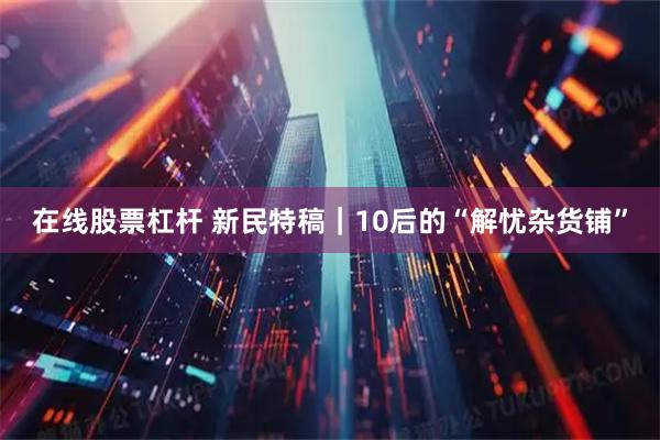 在线股票杠杆 新民特稿｜10后的“解忧杂货铺”