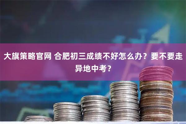 大旗策略官网 合肥初三成绩不好怎么办？要不要走异地中考？