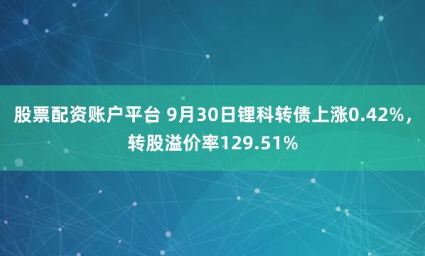 股票配资账户平台 9月30日锂科转债上涨0.42%，转股溢价率129.51%