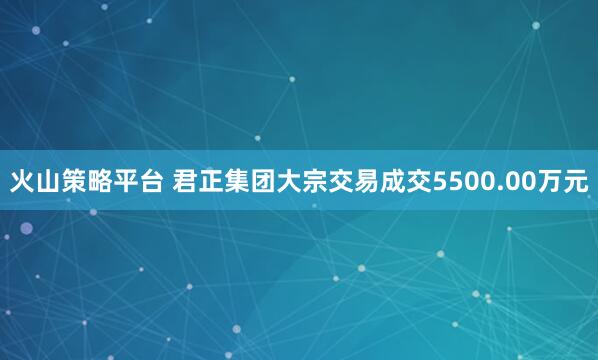 火山策略平台 君正集团大宗交易成交5500.00万元