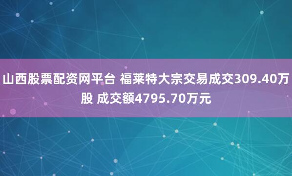 山西股票配资网平台 福莱特大宗交易成交309.40万股 成交额4795.70万元