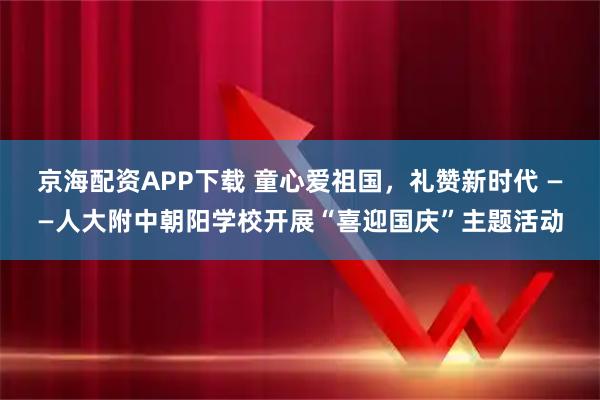 京海配资APP下载 童心爱祖国，礼赞新时代 ——人大附中朝阳学校开展“喜迎国庆”主题活动