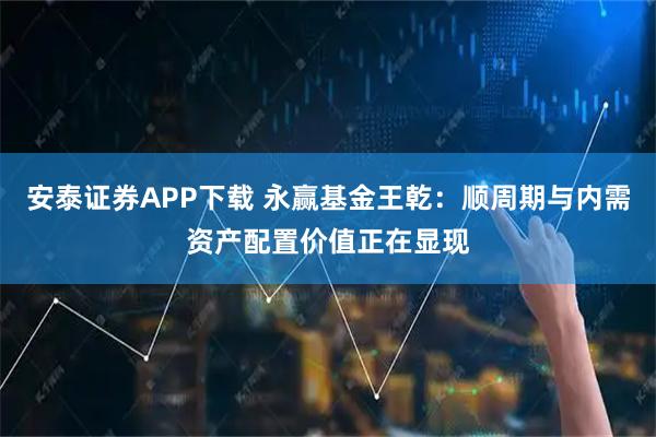 安泰证券APP下载 永赢基金王乾：顺周期与内需资产配置价值正在显现