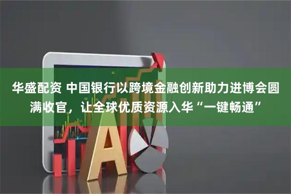 华盛配资 中国银行以跨境金融创新助力进博会圆满收官，让全球优质资源入华“一键畅通”