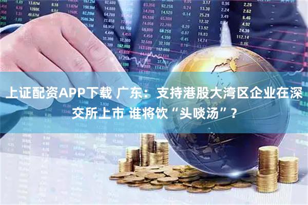 上证配资APP下载 广东：支持港股大湾区企业在深交所上市 谁将饮“头啖汤”？