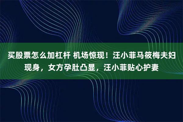 买股票怎么加杠杆 机场惊现!汪小菲马筱梅夫妇现身,女方孕肚凸显,汪小菲贴心护妻