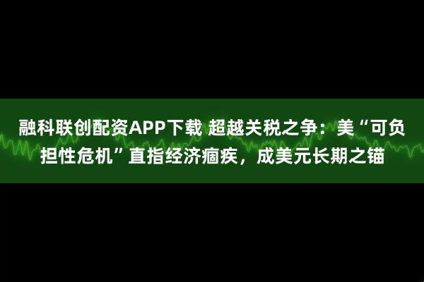 融科联创配资APP下载 超越关税之争:美“可负担性危机”直指经济痼疾,成美元长期之锚