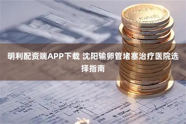 明利配资端APP下载 沈阳输卵管堵塞治疗医院选择指南