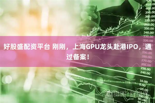好股盛配资平台 刚刚,上海GPU龙头赴港IPO,通过备案!