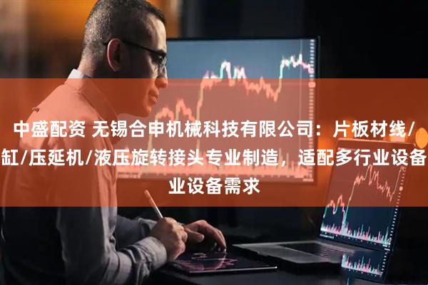 中盛配资 无锡合申机械科技有限公司:片板材线/预热缸/压延机/液压旋转接头专业制造,适配多行业设备需求