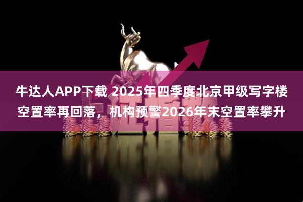 牛达人APP下载 2025年四季度北京甲级写字楼空置率再回落，机构预警2026年末空置率攀升