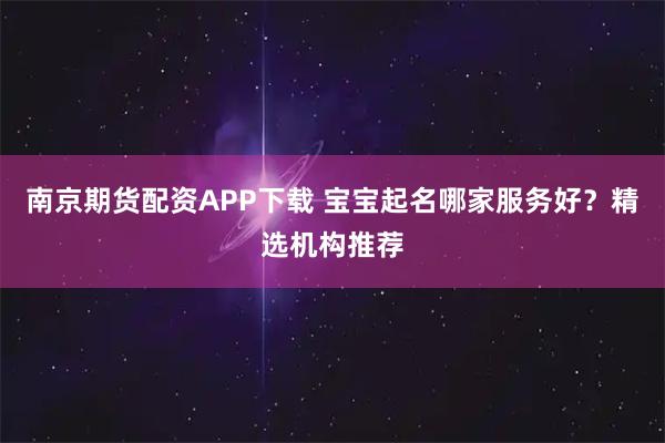 南京期货配资APP下载 宝宝起名哪家服务好？精选机构推荐