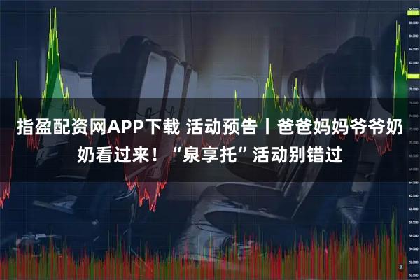 指盈配资网APP下载 活动预告丨爸爸妈妈爷爷奶奶看过来！“泉享托”活动别错过