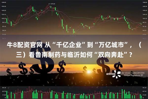 牛8配资官网 从“千亿企业”到“万亿城市”，（三）看鲁南制药与临沂如何“双向奔赴”？