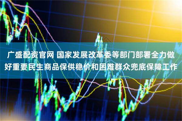 广盛配资官网 国家发展改革委等部门部署全力做好重要民生商品保供稳价和困难群众兜底保障工作