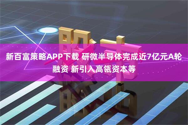 新百富策略APP下载 研微半导体完成近7亿元A轮融资 新引入高瓴资本等