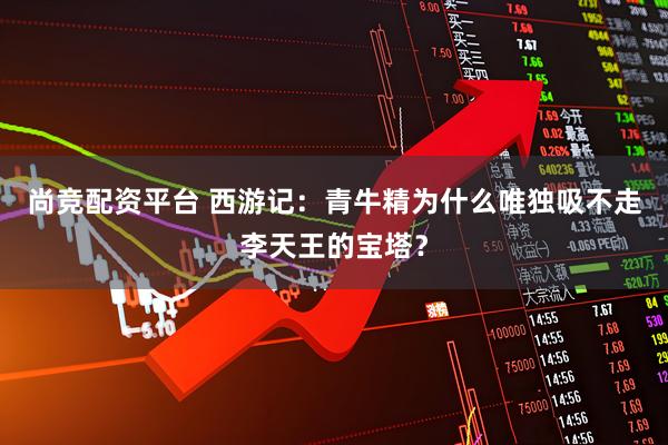 尚竞配资平台 西游记：青牛精为什么唯独吸不走李天王的宝塔？