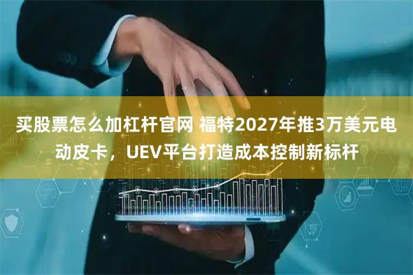 买股票怎么加杠杆官网 福特2027年推3万美元电动皮卡，UEV平台打造成本控制新标杆
