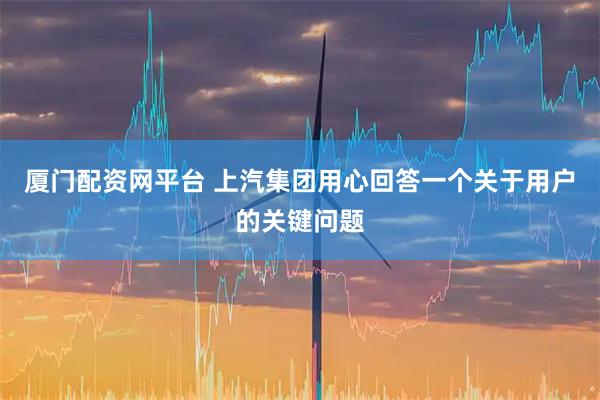 厦门配资网平台 上汽集团用心回答一个关于用户的关键问题