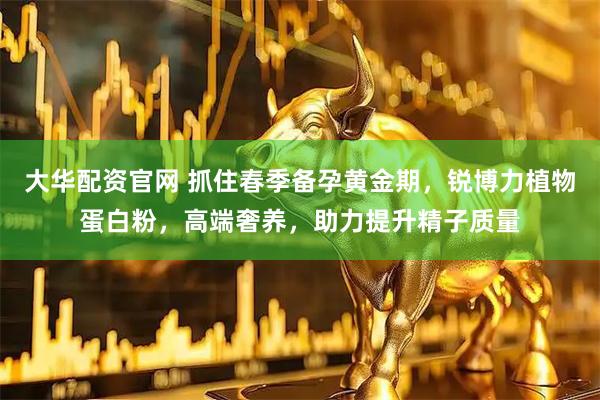 大华配资官网 抓住春季备孕黄金期，锐博力植物蛋白粉，高端奢养，助力提升精子质量