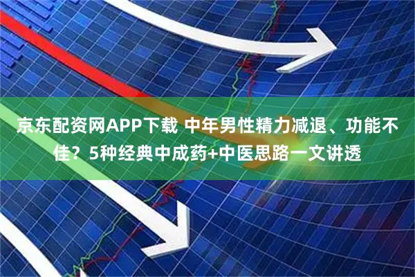 京东配资网APP下载 中年男性精力减退、功能不佳？5种经典中成药+中医思路一文讲透