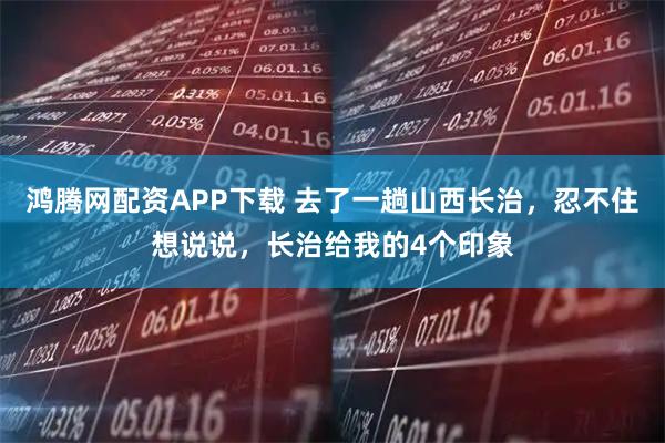 鸿腾网配资APP下载 去了一趟山西长治，忍不住想说说，长治给我的4个印象