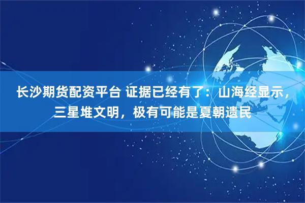 长沙期货配资平台 证据已经有了：山海经显示，三星堆文明，极有可能是夏朝遗民