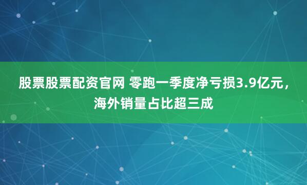 股票股票配资官网 零跑一季度净亏损3.9亿元，海外销量占比超三成