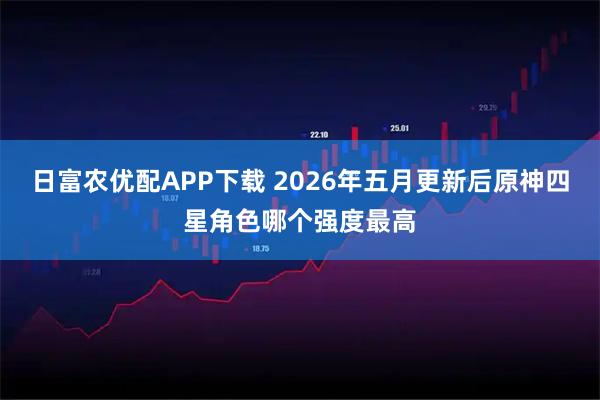 日富农优配APP下载 2026年五月更新后原神四星角色哪个强度最高